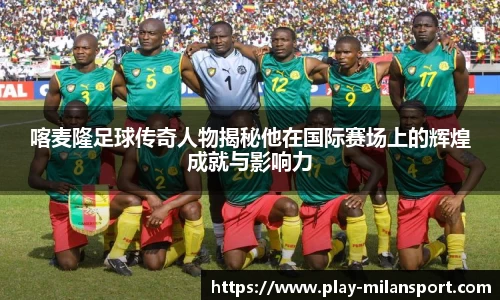 喀麦隆足球传奇人物揭秘他在国际赛场上的辉煌成就与影响力